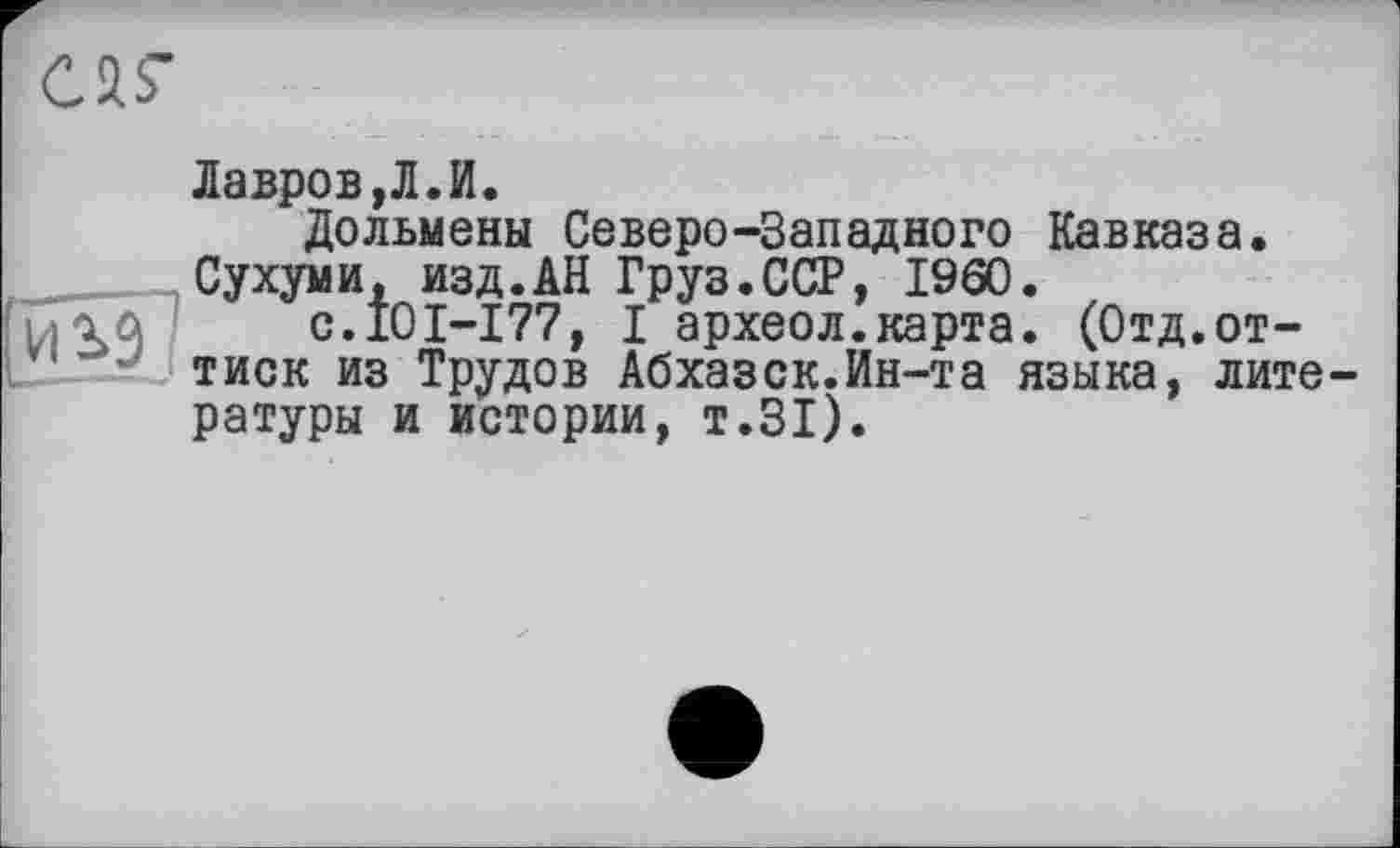 ﻿
Лавров,Л.И.
Дольмены Северо-Западного Кавказа. Сухуми, изд.АН Груз.ССР, I960.
с.101-177, I археол.карта. (Отд.оттиск из Трудов Абхазск.Ин-та языка, литературы и истории, т.31).